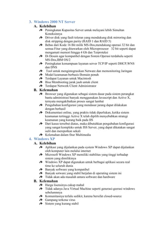 3. Windows 2000 NT Server
A. Kelebihan
Peningkatan Kapasitas Server untuk melayani lebih Simultan
Koneksinnya
Driver disk yang fault toleran yang mendukung disk mirroring dan
disk stripping dengan parity (RAID 1 dan RAID 5)
Bebas dari Kode 16 Bit milik MS-Dos,mendukung operasi 32 bit dan
semua Fitur yang ditawarkan oleh Microprosesor 32 bit seperti dapat
mengamati memori hingga 4 Gb dan Terproteksi
Di Desain agar kompatibel dengan Sistem Operasi terdahulu seperti
MS-Dos,IBM OS/2
Peningkatan kemampuan layanan server TCP/IP seperti DHCP,WNS
dan DNS
Tool untuk mengintegrasikan Netware dan memonitoring Jaringan
Model keamanan berbasis Domain penuh
Terdapat Layanan untuk Macintosh
Bisa Membooting jarak jauh untuk client
Terdapat Network Client Administrator

B. Kelemahan
Browser yang digunakan sebagai sistem dasar pada sistem perangkat
bantu administrasi banyak menggunakan Javascript dan Active X,
ternyata mengakibatkan proses sangat lambat
Pengubahan konfigurasi yang mendasar jarang dapat dilakukan
dengan berhasil
Dokumentasi online, yang praktis tidak diperlukan, ketika sistem
keamanan tertinggi Active X telah dipilih menyebabkan strategi
keamanan yang kurang baik pada IIS
Dari kasus tersebut diatas, maka dibutuhkan pengubahan konfigurasi
yang sangat kompleks untuk ISS Server, yang dapat dikatakan sangat
sulit dan merepotkan sekali
Kelemahan dalam fitur Multimedia

4. Windows XP
A. Kelebihan
Aplikasi yang dijalankan pada system Windows XP dapat dijalankan
oleh komputer lain melalui internet
Microsoft Windows XP memiliki stabilitas yang tinggi terhadap
sistem yang dimilikinya
Windows XP dapat digunakan untuk berbagai aplikasi secara real
time ke seluruh dunia
Banyak software yang kompatibel
Banyak sotware yang stabil berjalan di operating sistem ini
Tidak akan ada masalah antara software dan hardware

B. Kelemahan
Harga lisensinya cukup mahal
Tidak adanya Java Virtual Machine seperti generasi-geerasi windows
sebelumnnya
Komunitasnya terlalu sedikit, karena bersifat closed-source
Gampang terkena virus
Sistem yang kurang stabil

 