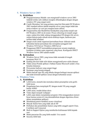 5. Windows Server 2003
A. Kelebihan
Pengoperasiannya Mudah: cara menginstall windows server 2003
tidaklah terlalu sulit ,bahkan mungkin dibandingkan dengan dengan
windows NT yang sangat rumit
Cantik Memukau: hal yang pertama yang kita lihat pada OS Windows
2003 standard edition adalah tampilan server yang sangat indah dan
mirip windows xp versi pro maupun home edition
Fungsionalitas dan Skalabilitas Ketakjuban yang kedua terjadi saat
OS Windows 2003 ini di restart. Proses rebooting ini terjadi sangat
cepat, seakan kita tidak sedang menggunakan OS dengan title server,
seakan bekerja pada sebuah mesin desktop ringan, hardware pun
terlihat tidak terbebani
Sangat cocok untuk organisasi/perusahaan besar: didesain untuk
kebutuhan harian perusahaan dan merupakan pengganti dari
Windows NT4 Server/ Windows 2000 Server
Penggunaan DHCP memudahkan pengurusan sesuatu rangkaian
komputer di dalam suatu organisasi yang besar. Konfigurasi DHCP
Windows Server 2003 adalah mudah

B. Kelemahan
Windows Server 2003, yang terasa tidak memadai di tengah
kemajuan Web 2.0
Kadang jika kita tidak teliti dalam mengginstall,error selalu ditemui
Tidak semua Produk aplikasi ( bahkan buatan Microsoft sendiri ) bisa
berjalan diatasnya
Persyaratan hadware yang sangat tinggi
Kemanan yang kurang tangguh
Makin banyak type file yang dibuka dengan berbagai macam aplikasi
dan telah terinstall aplikasi sesuai dengan kebutuhan sesuai

6. Windows Vista
A. Kelebihan
Lebih keren, menarik dan memukau dalam penampilan serta grafis
lebih keren
Pengalaman baru menjelajah PC dengan model 3D yang canggih
berkat AERO
Lebih aman, mudah dalam akses
Video dapat menjadi wallpaper
Lebih cepat dalam menjalankan program ( bila menggunakan memori
besar karena system di vista dimutakhirkan dengan algoritma efisien
dalam menjalankan aplikasi)
Mendukung partisi harddisk secara virtualisasi
Banyak feature baru yang tidak ada di XP
Perbaikan dan penambahan feature yang lebih canggih seperti Clear,
Confident and Connected
Built-in Support Option yang memberika keleluasaan lebih kepada
user
Mode pencarian file yang lebih mudah / live search
Security lebih baik

 