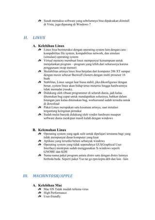 Susah memaksa software yang sebelumnya bisa dipaksakan diinstall
di Vista, juga dipasang di Windows 7

II.

LINUX
A. Kelebihan Linux
Linux bisa berinteraksi dengan operating system lain dengan cara :
kompabilitas file system, kompabilitas network, dan emulasi
(simulasi) operating system
Virtual memory membuat linux mempunyai kemampuan untuk
menjalankan program – program yang lebih dari seharusnya karena
penggunaan swap memori
Skalabilitas artinya linux bisa berjalan dari komputer 286 XT sampai
dengan mesin sebesar Beowulf clusters dengan multi prosesor 16
buah
Stabilitas, Linux sangat luar biasa stabil, jika dikonfigurasi dengan
benar, system linux akan hidup terus menerus hingga hardwarenya
tidak memadai (rusak).
Didukung oleh ribuan programmer di seluruh dunia, jadi kalau
ditemukan bug cepat untuk mendapatkan solusinya, bahkan dalam
hitungan jam kalau ditemukan bug, workaround sudah tersedia untuk
di download
Paket Linux merupakan satu kesatuan artinya, saat instalasi
tergantung keinginan pemakai
Sudah mulai banyak didukung oleh vendor hardware maupun
software dunia meskipun masih kalah dengan windows

B. Kelemahan Linux
Operating system yang agak sulit untuk dipelajari terutama bagi yang
tidak mempunyai dasar komputer yang kuat
Aplikasi yang tersedia belum sebanyak windows
Operating system yang tidak sepenuhnya GUI(Graphical User
Interface) meskipun sudah menggunakan X-windows seperti
GNOME dan KDE
Nama-nama paket program antara distro satu dengan distro lainnya
berbeda beda. Seperti paket Yaz.tar.gz.rpm.krpm.deb dan lain –lain

III.

MACHINTOSH/APPLE
A. Kelebihan Mac
Mac OS Tidak mudah terkena virus
High Performance
User-friendly

 