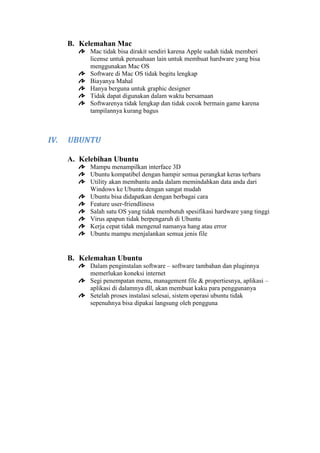 B. Kelemahan Mac
Mac tidak bisa dirakit sendiri karena Apple sudah tidak memberi
license untuk perusahaan lain untuk membuat hardware yang bisa
menggunakan Mac OS
Software di Mac OS tidak begitu lengkap
Biayanya Mahal
Hanya berguna untuk graphic designer
Tidak dapat digunakan dalam waktu bersamaan
Softwarenya tidak lengkap dan tidak cocok bermain game karena
tampilannya kurang bagus

IV.

UBUNTU
A. Kelebihan Ubuntu
Mampu menampilkan interface 3D
Ubuntu kompatibel dengan hampir semua perangkat keras terbaru
Utility akan membantu anda dalam memindahkan data anda dari
Windows ke Ubuntu dengan sangat mudah
Ubuntu bisa didapatkan dengan berbagai cara
Feature user-friendliness
Salah satu OS yang tidak membutuh spesifikasi hardware yang tinggi
Virus apapun tidak berpengaruh di Ubuntu
Kerja cepat tidak mengenal namanya hang atau error
Ubuntu mampu menjalankan semua jenis file

B. Kelemahan Ubuntu
Dalam penginstalan software – software tambahan dan pluginnya
memerlukan koneksi internet
Segi penempatan menu, management file & propertiesnya, aplikasi –
aplikasi di dalamnya dll, akan membuat kaku para penggunanya
Setelah proses instalasi selesai, sistem operasi ubuntu tidak
sepenuhnya bisa dipakai langsung oleh pengguna

 