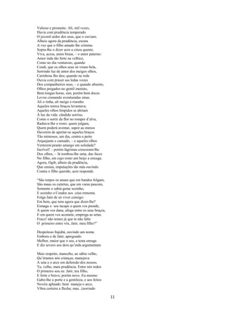 Valioso e prestante. Ali, mil vezes,
Havia com prudência temperado
O juvenil ardor dos seus, que o ouviam.
Alheio agora da prudência, escuta
A voz que o filho amado lhe crimina.
Sopra-lhe o dizer acre a cinza quente,
Viva, acesa, antes brasa, – o amor paterno:
Amor inda tão forte na velhice,
Como no dia venturoso, quando
Cendi, que os olhos seus só viram bela,
Sorrindo luz de amor dos meigos olhos,
Carinhosa lho deu; quando na rede
Ouvia com prazer ass ledas vozes
Dos companheiros seus, – e quando absorto,
Olhos pregados no gentil menino,
Bem longas horas, sim, porém bem doces
Levou cismando aventuradas sinas.
Ali o tinha, ali meigo e risonho
Aqueles tenros braços levantava;
Aqueles olhos límpidos se abriam
À luz da vida: cândido sorriso,
Como o sorrir da flor no romper d’alva,
Radiava-lhe o rosto: quem julgara,
Quem poderá aventar, supor ao menos
Haverem de apertar-se aqueles braços
Tão mimosos, um dia, contra o peito
Arquejante e cansado, – e aqueles olhos
Verterem pranto amargo em soledade?
Incrível! – porém lágrimas cresceram-lhe
Dos olhos, – lá tombou-lhe uma, das faces
No filho, em cujo rosto um beijo a enxuga.
Agora, Ogib, alheio da prudência,
Que ensina, imputações tão más ouvindo
Contra o filho querido, acre responde.
“São torpes os anuns que em bandos folgam,
São maus os caitetus, que em varas pascem,
Somente o sabiá geme sozinho,
E sozinho o Condor aos céus remonta.
Folga Jatir de só viver consigo:
Em bem, que tens agora que dizer-lhe?
Esmaga o seu tacape a quem vos prende,
A quem vos dana, afoga entre os seus braços,
E em quem vos acomete, emprega as setas.
Fraco! não temes já que te não falte
O primeiro entre vós, Jatir, meu filho?”
Despeitoso Itajubá, ouvindo um nome.
Embora o de Jatir, apregoado
Melhor, maior que o seu, a testa enruga
E diz severo aos dois qu’inda argumentam
Mais respeito, mancebo, ao sábio velho,
Qu’éramos nós crianças, manejava
A seta e o arco em defensão dos nossos.
Tu, velho, mais prudência. Entre nós todos
O primeiro sou eu: Jatir, teu filho,
E forte e bravo; porém novo. Eu mesmo
Gabo-lhe o porte e a gentileza; e aos feitos
Novéis aplaudo: bem maneja o arco,
Vibra certeira a flecha; mas...(sorrindo

11

 