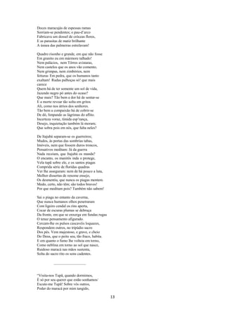 Doces maracujás de espessas ramas
Sorriam-se pendentes; o pau-d’arco
Fabricava um dossel de cróceas flores,
E as parasitas de matiz brilhante
A úsnea das palmeiras estrelavam!
Quadro risonho e grande, em que não fosse
Em granito eu em mármore talhado!
Nem palácios, nem Tôrres avistaras,
Nem castelos que os anos vão comento,
Nem grimpas, nem zimbórios, nem
feituras Em pedra, que os humanos tanto
exaltam! Rudas palhoças só! que mais
carece
Quem há de ter somente um sol de vida,
Jazendo negro pó antes do ocaso?
Que mais? Tão bem a dor há de sentar-se
E a morte revoar tão solta em gritos
Ali, como nos átrios dos senhores.
Tão bem a compaixão há de cobrir-se
De dó, limpando as lágrimas do aflito.
Incerteza voraz, tímida esp’rança,
Desejo, inquietação também lá moram;
Que sobra pois em nós, que falta neles?
De Itajubá separam-se os guerreiros;
Mudos, às portas das sombrias tabas,
Imóveis, nem que fossem duros troncos,
Pensativos meditam: Já da guerra
Nada receiam, que Itajubá os manda?
O encanto, os manitôs inda o protege,
Vela tupã sobre ele, e os santos piagas
Comprida série de floridas quadras
Ver lhe asseguram: nem de há pouco a luta,
Melhor dissertas de renome ensejo,
Os desmentiu, que nunca os piagas mentem.
Medo, certo, não têm; são todos bravos!
Por que meditam pois? Também não sabem!
Sai o piaga no entanto da caverna,
Que nunca humanos olhos penetraram
Com ligeiro cendal os rins aperta,
Cocar de escuras plumas se debruça
Da fronte, em que se enxerga em fundas rugas
O tenaz pensamento afigurado.
Cercam-lhe os pulsos cascavéis loquazes,
Respondem outros, no tripúdio sacro
Dos pés. Vem majestoso, e grave, e cheio
Do Deus, que o peito seu, tão fraco, habita.
E em quanto o fumo lhe volteia em torno,
Como neblina em torno ao sol que nasce,
Ruidoso maracá nas mãos sustenta,
Solta do sacro rito os sons cadentes.

“Visita-nos Tupã, quando dormimos,
É só por seu querer que estão sonhamos/
Escute-me Tupã! Sobre vós outros,
Poder do maracá por mim tangido,

13

 
