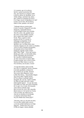 A ti somente, que só tu achavas
Sorriso e graça na presença dele
Flor, que nasceste no musgoso cedro,
Cobravas páreas de abundante seiva,
Tinhas abrigo e proteção das ramas...
Que vendaval te despegou do tronco,
E ao longe, em pó, te esperdiçou no vale?
Coema, luz de amor, flor de beleza,
Onde te foste, quando o sol raiava?
“Anhangá rebocou estreita igara
Contra a corrente: Orapacém vem nela,
Orapacém, Tupinambá famoso
Conta prodígios duma raça estranha,
Tão alva como o dia, quando nasce,
Ou como a areia cândida e luzente,
Que as águas dum regato sempre
lavam. Raça, q quem os raios
prontos servem, E o trovão e o
relâmpago acompanham Já de
Orapacém os mais guerreiros
Mordem o pó, e as tabas feitas cinza
Clamam vingança em vão contra os estranhos.
Talvez d’outros estranhos perseguidos,
Em punição talvez d’atroz delito.
Orapacém, fugindo, brada sempre:
Mair! Mair! Tupã! – Terror que mostra,
Brados que solta, e as derrocadas tabas,
Desde Tapuitapera alto proclamam
Do vencedor a indômita pujança.
Ai! não viesse nunca as nossas tabas
O tapuia mendaz, que os bravos feitos
Narrava do Mair; nunca os ouviras,
Flor de beleza, luz de amor, Coema!
“A cega desventura, nunca ouvida,
Nos move à compaixão: prestes corremos
Com ledo gasalhado a restaura-los
Da vil dureza do seu fado: dormem
Nas nossas redes diligentes vamos
Colher-lhes frutos, -- descansados folgam
Nas nossas tabas? Itajubá mesmo
Of’rece abrigo ao palrador tapuia!
Hospedes são, nos diz; Tupã os manda:
Os filhos de tupâ serão bem vindos,
Onde Itajubá impera! – Ao que não eram,
Nem filhos de Tupã, nem gratos hóspedes
Os vis que o rio, a custo, nos trouxera;
Antes dolosa resfriada serpe
Que ao nosso lar creou vida e peçonha.
Quem nunca os vira! porem tu, Coema,
Leda avezinha, que adejavas livre,
Asas da cor da prata ao sol abrindo,
A serpente cruel porque fitaste,
Se já do olhado mau sentias pejo?!
“Ouvimos, uma vez, da noite em meio,
Voz de aflita mulher pedir socorro
/e em tom sumido lastimar-se ao longe.
Opacém! – bradou feroz três vezes
O filho de Jaguar: clamou debalde.

16

 