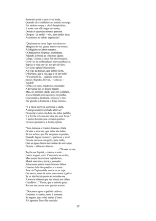 Somente acode o eco à voz irada,,
Quando ele o malfeitor no instinto enxerga.
Em sanhas rompe o chefe hospitaleiro,
E tenta com afã chegar ao termo,
Donde as querelas míseras partiam.
Chegou – já tarde! – nós, mais tardos inda,
Assistimos ao súbito espetáculo!
“Queimam-se raros fogos nas desertas
Margens do rio, quase imerso em trevas:
Afadigados no labor noturno,
Os traiçoeiros hóspedes caminham,
Pejando à pressa as côncavas igaras.
Longe, Coema, a doce flor dos bosques,
Com voz de embrandecer duros penhascos,
Suplica e roja em vão aos pés do fero,
Caviloso tapuia! Não resiste
Ao fogo da paixão, que dentro lavra,
O bárbaro, que a viu, que a vê tão bela!
“Vai arrastá-la, – quando sente uns
passos Rápidos, breves, – volta-se: –
Itajubá!
Grita; e os seus, medrosos, receiando
A perigosa luz, os fogos matam.
Mas, no extremo clarão que eles soltaram,
Viu-se Itajubá com seu arco em punho,
Calculando a distância, a força e o tiro:
Era grande a distância, a força imensa...
“E a raiva incrível, continua o chefe,
A antiga cicatriz sentindo abrir-se!
Ficou-me o arco em dois nas mãos partido,
E a frecha vil caiu-me sãos pés sem força.”
E assim dizendo nos cerrados punhos
De novo pensativo a fronte oprime.
“Sim, tornava o Cantor, Imenso e forte
Devera o arco ser, que entre nós todos
Só um achou, que lhe vergasse as pontas,
Quando Jaguar morreu! – partiu-se o arco!
Depois ouviu-se um grito, após ruído,
Que as águas fazem no tombar de um corpo;
Depois – silêncio e trevas...
–“Nessas trevas,
Replicava Itajubá, – inteira a noite,
Louco vaguei, corri d’encontro as rochas,
Meu corpo lacerei nos espinheiros,
Mordi sem tino a terra já cansado:
Soluçavam porém meus frouxos lábios
O nome dela tão querido, e o nome...
Aos vis Tupinambás nunca os eu veja,
Ou morra, antes de mim, meu nome e glória
Se os não hei de punir ao recordar-me
A aurora infausta que me trouxe aos olhos
O cadáver...” Parou, que a estreita gorja
Recusa aos cavos sons prestar acento.
“Descansa agora o pálido cadáver,
Continua o cantor junto à corrente
So regato, que volve areias d’ouro.
Ali agrestes flores lhe matizão

17

 