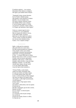 O modesto sepulcro, – aves canoras
Descantam tristes nênias so compasso
Das águas, que também nênia soluçam
“Suspirada Coema, em paz descansa
No teu florido e fúnebre jazigo;
Mas quando a noite dominar no espaço,
Quando a lua coar úmidos raios
Por entre as densas, buliçosas ramas,
Da cândida neblina veste as formas,
E vem no bosque suspirar co’a brisa:
Ao guerreiro, qu dorme, inspira sonhos,
E à virgem, que adormece, amor inspira.”
Calou-se o maracá rugiu de novo
A extrema vez, e jaz emudecido.
Mas no remanso do silêncio e trevas,
Como débil vagido, escutarias
Queixosa voz, que repetia em sonhos:
“Veste, Coema, as formas da neblina,
Ou vem nos raios trêmulos da lua
Cantar, viver e suspirar comigo.”

Ogib, o velho pai do aventureiro
Jatir, não dorme nos vazios tetos:
Do filho ausente prendem-no cuidados;
Vela cansado e triste o pai coitado,
Lembrando-se desastres que passaram
Impróvidos, no bosque pernoitando.
E vela, – e a mente aflita mais se enluta,
Quanto mais cresce a noite e as trevas crescem!
Já tarde, sente uns passos apressados,
Medindo a taba escura; o velho treme,
Estende a mão convulsa, e roça um corpo
Molhado e tiritante: a voz lhe falta...
Atende largo espaço, até que escuta
A voz do sempre aflito Piaíba,
Ao pé do fogo extinto lastimar-se.
“O louco Piaíba, a noite inteira,
Andou nas matas; miserando sofre;
O corpo tem aberto em fundas chagas,
E o orvalho gotejou fogo sobre elas;
Como o verme na fruta, um Deus maligno
Lhe mora na cabeça, oh! quanto sofre!
“Em quanto o velho Ogib está dormindo,
Vou-me aquecer;
O fogo é bom, o fogo aquece muito;
Tira o sofrer.
Em quanto o velho dorme, não me expulsa
D’ao pé do lar;
Dou-lhe a mensagem, que me deu a morte,
Quando acordar!
Eu via a morte: vi-a bem de perto
Em hora má!
Vi´-a de perto, não me quis consigo,
Por ser tão má.
Só não tem coração, dizem os velhos,
E é bem de ver;

18

 