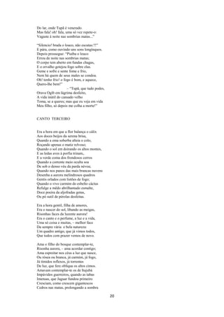 Do lar, onde Tupã é venerado.
Mas fala! oh! fala, uma só vez repete-o:
Vagaste à noite nas sombrias matas...”
“Silencio! brada o louco, não escutas:?!”
E pára, como ouvindo uns sons longínquos.
Depois prossegue: “Piaíba o louco
Errou de noite nas sombrias matas;
O corpo tem aberto em fundas chagas,
E o orvalho gotejou fogo sobre elas.
Geme e sofre e sente fome e frio,
Nem há quem de seus males se condoa.
Oh! tenho frio! o fogo é bom, e aquece,
Quero-lhe bem!”
– “Tupã, que tudo podes,
Orava Ogib em lágrima desfeito,
A vida inútil do cansado velho
Toma, se a queres; mas que eu veja em vida
Meu filho, só depois me colha a morte!”

CANTO TERCEIRO

Era a hora em que a flor balança o cálix
Aos doces beijos da serena brisa,
Quando a ema soberba alteia o colo,
Roçando apenas o matiz relvoso;
Quando o sol em doirando os altos montes,
E as ledas aves à porfia trinam,.
E a verde coma dos frondosos cerros
Quando a corrente meio oculta soa
De sob o denso véu da parda névoa;
Quando nos panos das mais brancas nuvens
Desenha a aurora melindrosos quadros
Gentis orlados com listões de fogo;
Quando o vivo carmim do esbelto cáctus
Refulge a mêdo abrilhantado esmalte,
Doce poeira da aljofradas gotas,
Ou pó sutil de pérolas desfeitas.
Era a hora gentil, filha de amores,
Era o nascer do sol, libando as meigas,
Risonhas faces da luzente aurora!
Era o canto e o perfume, a luz e a vida,
Uma só coisa e muitas, – melhor face
Da sempre vária e bela natureza:
Um quadro antigo, que já vimos todos,
Que todos com prazer vemos de novo.
Ama o filho do bosque contemplar-te,
Risonha aurora, – ama acordar contigo;
Ama espreitar nos céus a luz que nasce,
Ou rósea ou branca, já carmim, já fogo,
Já tímidos reflexos, já torrentes
De luz, que fere oblíqua os altos cimos.
Amavam contemplar-te os de Itajubá
Impávidos guerreiros, quando as tabas
Imensas, que Jaguar fundou primeiro
Cresciam, como crescem gigantescos
Cedros nas matas, prolongando a sombra

20

 