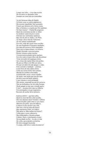 Longes nos vales, – e na copa excelsa
Do sol estivo os abrasados raios
Parando em vasto leito de esmeraldas.
As três formosas tabas de Itajubá
Já foram como os cedros gigantescos
Da corrente impedrada: hoje acamados
Fósseis que dormem sob a térrea crusta,
Que os homens e as nações por fim sepultam
No bojo imenso! – Chame-lhe progresso
Quem do extermínio secular se ufana:
Eu modesto cantor do povo exinto
Chorarei nos vastíssimos sepulcros,
Que vão do mar ao Andes, e do Prata
Ao largo e doce mar das Amazonas.
Ali me sentarei meditabundo
Em sítio, onde não oiçam meus ouvidos
Os sons freqüentes d’europeus machados
Por mãos de escravos Afros manejados:
Nem veja as matas arrasar, e os troncos,
Donde chorando a preciosa goma,
Resina virtuosa e grato incenso
A nossa incúria grande eterno asselam:
Em sítio onde os meus olhos não descubram
Triste arremedo de longínquas terras.
Aos crimes das nações Deus não perdoa:
Do pai aos filhos e do filho aos netos,
Por que um deles de todo apague a culpa,
Virá correndo a maldição – contínua,
Como fuzis de uma cadeia eterna.
Virão nas nossas festas mais solenes
Miríade de sombras miserandas,
Escarnecendo, secar o nosso orgulho
De nação; mas nação que tem por base
Os frios ossos da nação senhora,
E por cimento a cinza profanada
Dos mortos, amassada aos pés de escravos.
Não me deslumbra a luz da velha Europa;
Há-de apagar-se mas que a inunde agora;
E nós?... sucamos leite mau na infância,
Foi corrompido o ar que respiramos,
Havemos de acabar talvez primeiro.
América infeliz! – que bem sabia,
Quem te criou tão bela e tão sozinha,
Dos teus destinos maus! Grande e sublime
Corres de pólo a pólo entre os sois mares
Máximos de globo: anos da infância
Contavas tu por séculos! que vida
Não fora a tua na sazão das flores!
Que majestosos frutos, na velhice,
Não deras tu, filha melhor do Eterno?!
Velho tutor e avaro cubiçou-te,
Desvalida pupila, a herança pingue
Cedeste, fraca; e entrelaçaste os anos
Da mocidade em flor – às cãs e à vida
Do velho, que já pende e já declina
Do leito conjugal imerecido
À campa, onde talvez cuida encontrar-te!

21

 