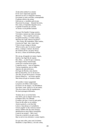 Ávida turba mulheril no entanto
O rito sacro impaciente aguarde.
Brincam na relva os folgazões meninos,
Em quanto os mais crescidos, contemplando
O aparato elétrico das armas,
Enlevam-se; e, mordidos pela inveja,
Discorrem lá consigo: – Quando havemos,
Nós outros, d’empunhar daqueles arcos,
E quando levaremos de vencida
As hostes vis do pérfido Gamela!
Vem por fim Itajubá. O piaga austero,
Volvendo o maracá nas mãos mirradas,
Pergunta: – “Foi o espírito convosco,
O espírito da fôrça, e os ledos sonhos,
Ministros de Tupã, núncios da glória?"
– Sim, foram, lhe respondem, ledos sonhos,
Correios de Tupã; mas o mais claro
É duro nó que o piaga só desata.
“Dizei-os pois, que vos escuta o piaga”
Disse, e maneja o maracá: das bocas
Do mistério divino, em puros flocos
De neve, o fumo em borbotões golfeja.
Diz um qu, divagando em matas virgens,
Sentira a luz fugir-lhe de repente
Dos olhos, – se não foi que a natureza,
Por mágico feitiço transtornada,
Vestia por si mesma novas galas
E aspectos novos, – nem as elegantes,
Viçosas trepadeiras, nem as rêdes
Agrestes do cipó já divisava.
Em lugar da floresta, uma clareira
Relvosa descobria, em vez da árvores
Tão altas, de que havia pouco o bosque
Parecia ufanar-se, – um tronco apenas,
Mas tronco tal que os resumia a todos.
Ali sozinho o tronco agigantado
Luxuriava em folhas verde-negras,
Em flores cor de sangue, e na abundância
Sos frutos, como nunca os viu nas matas;
Tão alvos como a flor do mamãozeiro,
De macia penugem debruados.
“Extático de os ver ali tão belos
Tais frutos, que eu algures nunca vira,
O bárbaro dizia, fui colhendo
O melhor, por que o visse de mais perto.
Pesar de não saber se era salubre,
Ansiava gosta-lo, e em fura lida
Lutava o meu desejo co’a prudência.
Venceu aquêle! ai não vencesse nunca!
Nunca, ludibrio não dos meus desejos,
Mordessem-no meus lábios ressequidos.
Conta-lo me arrepia! – Mal o toco,
Força-me a rejeita-lo um quê oculto,
Que os nervos me estremece: a causa inquiro..
Eis que uma cobra, uma coral, de dentro
Desdobra o corpo lúbrico, e em três voltas,

23

 