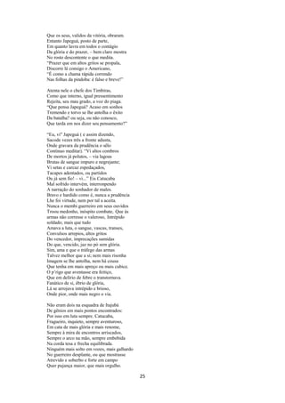 Que os seus, validos da vitória, obraram.
Entanto Japeguá, posto de parte,
Em quanto lavra em todos o contágio
Da glória e do prazer, – bem claro mostra
No rosto descontente o que medita.
“Prazer que em altos gritos se propala,
Discorre lá consigo o Americano,
“É como a chama rápida correndo
Nas folhas da pindoba: é falso e breve!”
Atenta nele o chefe dos Timbiras,
Como que interno, igual pressentimento
Rejeita, seu mau grado, a voz do piaga.
“Que pensa Japeguá? Acaso em sonhos
Tremendo e torvo se lhe antolha o êxito
Da batalha? ou seja, ou não conosco,
Que tarda em nos dizer seu pensamento?”
“Eu, vi" Japeguá ( e assim dizendo,
Sacode vezes três a fronte adusta,
Onde gravara da prudência o sêlo
Contínuo meditar). “Vi altos combros
De mortos já polutos, – via lagoas
Brutas de sangue impuro e negrejante;
Vi setas e carcaz espedaçados,
Tacapes adentados, ou partidos
Ou já sem fio! – vi...” Eis Catucaba
Mal sofrido intervém, interronpendo
A narração do sonhador de males.
Bravo e hardido como é, nunca a prudência
Lhe foi virtude, nem por tal a aceita.
Nunca o membi guerreiro em seus ouvidos
Troou medonho, inóspito combate, Que às
armas não corresse o valeroso, Intrépido
soldado; mais que tudo
Amava a luta, o sangue, vascas, transes,
Convulsos arrepios, altos gritos
Do vencedor, imprecações sumidas
Do que, vencido, jaz no pó sem glória.
Sim, ama e que o tráfego das armas
Talvez melhor que a si; nem mais risonha
Imagem se lhe antolha, nem há cousa
Que tenha em mais apreço ou mais cubice.
O p’rigo que aventasse era feitiço,
Que em delírio de febre o transtornava.
Fanático de si, ébrio de glória,
Lá se arrojava intrépido e brioso,
Onde pior, onde mais negro o via.
Não eram dois na esquadra de Itajubá
De gênios em mais pontos encontrados:
Por isso em luta sempre. Catucaba,
Fragueiro, inquieto, sempre aventuroso,
Em cata de mais glória e mais renome,
Sempre à mira de encontros arriscados,
Sempre o arco na mão, sempre embebida
Na corda tesa e frecha equilibrada.
Ninguém mais solto em vozes, mais galhardo
No guerreiro desplante, ou que mostrasse
Atrevido e soberbo e forte em campo
Quer pujança maior, que mais orgulho.

25

 