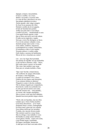 Japeguá, corajoso, mas prudente,
Evitava o conflito, via o risco,
Media o seu poder e as posses dele
E o azar da luta e descansava em ócio.
Sua própria indolência revelava
Ânimo grande e não vulgar coragem.
Se fosse lá nos paramos da Líbia,
Deitado à sombra da árvore gigante,
O leão da Numídia bem poderá
Trilhar por junto dele os movediços
Combros da areia, – amedrontando os ares
Com aquele bramir agreste e rudo,
Que as feras sem terror ouvir não sabem.
O índio ouvira impávido o rugido,
Sem que o terror lhe distingisse as faces;
E ao rei dos animais voltando o rosto,
Somente porque mais à jeito o visse,
Viras ambos, sombrios, majestosos,
Contemplarem-se á espaço, destemidos;
D’estranheza o leão os seus rugidos
Na gorja sufocar, e a nobre cauda,
Entre medos e assomos de hardimento,
Mover de leve e irresoluto aos ventos!
Um – era a luz fugaz fácil prendida
Nas plumas do algodão: luz que deslumbra
E que em breve amortece: outro – faísca,
Que surda, pouco a pouco vai lavrando
Não vista e não sentida te que surge
Dum jato só, tornada incêndio e fumo.
“Que viste? diz-lhe o êmulo brioso,
“Só coalheiras de sangue inficionado,
Só tacapes e setas bipartidas,
E corpos já corruptos?! Eia, ó fraco,
Embora em ócio ignavo aqui descanses,
E nos misteres feminis te adestres!
Ninguém te cama à vida dos combates,
Não te almeja ninguém por companheiro,
Nem há-de o sonho teu acobardar-nos.
É certo que haverá mortos sem conto,
Mas não seremos nós; – setas partidas,,
As nossas, não; tacapes amolgados...
Mas os nossos verás mais bem talhantes,
Quando houverem partido imigos crânios.
“Herói, não em façanhas, mas nos ditos
Lidador que a vileza d’alma encobres
Com frases descorteses, – já te viram,
Pendentes braço e armas, contemplando
Os feitos meus, pesar que sou cobarde.
Essa infame tarefa que me incumbes
É minha, sim; mas por diverso modo:
Não ministro cauim às vossas festas;
Mas na refrega o meu trabalho é vosso.
Da batalha no campo achais defuntos,
Vossa glória e brasão, corpos sem conto,
Cujas feridas largas e profundas,
De largas e profundas, denunciam
A mão que as sói fazer com tanto efeito.

26

 