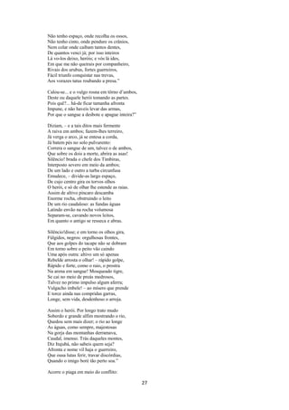 Não tenho espaço, onde recolha os ossos,
Não tenho cinto, onde pendure os crânios,
Nem colar onde caibam tantos dentes,
De quantos venci já; por isso inteiros
Lá vo-los deixo, heróis; e vós lá ides,
Em que me não queirais por companheiro,
Rivais dos urubus, fortes guerreiros,
Fácil triunfo conquistar nas trevas,
Aos vorazes tatus roubando a presa.”
Calou-se... e o vulgo rosna em tôrno d’ambos,
Deste ou daquele herói tomando as partes.
Pois quê?... há-de ficar tamanha afronta
Impune, e não haveis levar das armas,
Por que o sangue a desbote e apague inteira?”
Diziam, – e a tais ditos mais fermente
A raiva em ambos; fazem-lhes terreiro,
Já verga o arco, já se entesa a corda,
Já batem pés no solo pulvurento:
Correra o sangue de um, talvez o de ambos,
Que sobre os dois a morte, abrira as asas!
Silêncio! brada o chefe dos Timbiras,
Interposto severo em meio da ambos;
De um lado e outro a turba circunfusa
Emudece, – divide-as largo espaço,
De cujo centro gira os torvos olhos
O herói, e só de olhar lhe estende as raias.
Assim de altivo píncaro descamba
Enorme rocha, obstruindo o leito
De um rio caudaloso: as fundas águas
Latindo envão na rocha volumosa
Separam-se, cavando novos leitos,
Em quanto o antigo se resseca e abras.
Silêncio!disse; e em torno os olhos gira,
Fúlgidos, negros: orgulhosas frontes,
Que aos golpes do tacape não se dobram
Em torno sobre o peito vão caindo
Uma após outra: altivo um só apenas
Rebelde arrosta o olhar! – rápido golpe,
Rápido e forte, como o raio, o prostra
Na arena em sangue! Mosqueado tigre,
Se cai no meio de preás medrosos,
Talvez no primo impulso algum aferra;
Vulgacho imbele! – ao mísero que prende
E torce ainda nas compridas garras,
Longe, sem vida, desdenhoso o arroja.
Assim o herói. Por longo trato mudo
Soberdo e grande alfim mostrando o rio,
Quedou sem mais dizer; o rio ao longe
As águas, como sempre, majestosas
Na gorja das montanhas derramava,
Caudal, imenso. Trás daqueles montes,
Diz Itajubá, não sabeis quem seja?
Afronta e nome vil haja o guerreiro,
Que ousa lutas ferir, travar discórdias,
Quando o imigo boré tão perto soa.”
Acorre o piaga em meio do conflito:

27

 