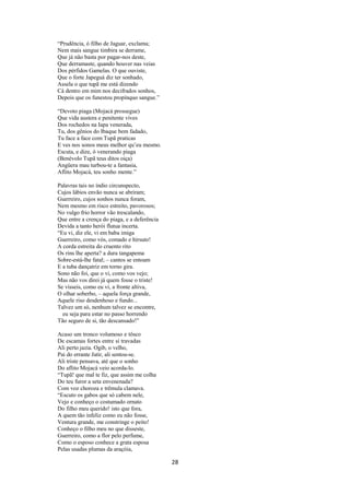 “Prudência, ó filho de Jaguar, exclama;
Nem mais sangue timbira se derrame,
Que já não basta por pagar-nos deste,
Que derramaste, quando houver nas veias
Dos pérfidos Gamelas. O que ouviste,
Que o forte Japeguá diz ter sonhado,
Assela o que tupã me está dizendo
Cá dentro em mim nos decifrados sonhos,
Depois que os funestou propínquo sangue.”
“Devoto piaga (Mojacá prossegue)
Que vida austera e penitente vives
Dos rochedos na Iapa venerada,
Tu, dos gênios do Ibaque bem fadado,
Tu face a face com Tupã praticas
E ves nos sonos meus melhor qu’eu mesmo.
Escuta, e dize, ó venerando piaga
(Benévolo Tupã teus ditos oiça)
Angüera mau turbou-te a fantasia,
Aflito Mojacá, teu sonho mente.”
Palavras tais no índio circunspecto,
Cujos lábios envão nunca se abriram;
Guerreiro, cujos sonhos nunca foram,
Nem mesmo em risco estreito, pavorosos;
No vulgo frio horror vão trescalando,
Que entre a crença do piaga, e a deferência
Devida a tanto herói flutua incerta.
“Eu vi, diz ele, vi em baba imiga
Guerreiro, como vós, comado e hirsuto!
A corda estreita do cruento rito
Os rins lhe aperta? a dura tangapema
Sobre-está-lhe fatal; – cantos se entoam
E a tuba dançatriz em torno gira.
Sono não foi, que o vi, como vos vejo;
Mas não vos direi já quem fosse o triste!
Se vísseis, como eu vi, a fronte altiva,
O olhar soberbo, – aquela força grande,
Aquele riso desdenhoso e fundo...
Talvez um só, nenhum talvez se encontre,
eu seja para estar no passo horrendo
Tão seguro de si, tão descansado!”
Acaso um tronco volumoso e tôsco
De escamas fortes entre si travadas
Ali perto jazia. Ogib, o velho,
Pai do errante Jatir, ali sentou-se.
Ali triste pensava, até que o sonho
Do aflito Mojacá veio acorda-lo.
“Tupã! que mal te fiz, que assim me colha
Do teu furor a seta envenenada?
Com voz choroza e trêmula clamava.
“Escuto os gabos que só cabem nele,
Vejo e conheço o costumado ornato
Do filho meu querido! isto que fora,
A quem tão infeliz como eu não fosse,
Ventura grande, me constringe o peito!
Conheço o filho meu no que disseste,
Guerreiro, como a flor pelo perfume,
Como o esposo conhece a grata esposa
Pelas usadas plumas da araçóia,

28

 