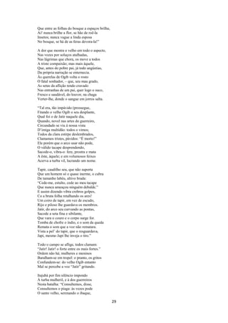 Que entre as folhas do bosque a espaços brilha,
Ai! nunca brilhe a flor, se hão de roê-la
Insetos; nunca vague a linda esposa
No bosque, se há de as feras devora-la!”
A dor que mostra o velho em todo o aspecto,
Nas vozes por soluços atalhadas,
Nas lágrimas que chora, os move a todos
A triste compaixão; mas mais àquele,
Que, antes do pobre pai, já todo angústias,
Da própria narração se enternecia.
Às querelas de Ogib volta o rosto
O fatal sonhador, – que, seu mau grado,
As setas da aflição tendo cravado
Nas entranhas de um pai, quer logo o suco,
Fresco e saudável, do louvor, na chaga
Verter-lhe, donde o sangue em jorros salta.
“Tal era, tão impávido (prossegue,
Fitando o velho Ogib o seu desplante,
Qual foi o de Jatir naquele dia,
Quando, novel nas artes do guerreiro,
Circundado se viu à nossa vista
D’imiga multidão: todos o vimos;
Todos da clara estirpe deslembrados,
Clamamos tristes, pávidos: “É morto!”
Ele porém que o arco usar não pode,
O válido tacape desprendendo,
Sacode-o, vibra-o: fere, prostra e mata
A êste, àquele; e em volumosos feixes
Acerva a turba vil, lucrando um nome.
Tapir, caudilho seu, que não suporta
Que um homem só e quase inerme, o cubra
De tamanho labéu, altivo brada:
“Cede-me, estulto, cede ao meu tacape
Que nunca ameaçou ninguém debalde.”
E assim dizendo vibra crebros golpes,
Co a bruta folha retalhando os ares!
Um coiro de tapir, em vez de escudo,
Rijo e piloso lhe guardava os membros.
Jatir, do arco seu curvando as pontas,
Sacode a seta fina e sibilante,
Que vara o couro e o corpo surge for.
Tomba de chofre o índio, e o som da queda
Remata o som que a voz não rematara.
Vista a pel’ do tapir, que o resguardava,
Japi, mesmo Japi lhe inveja o tiro.”
Todo o campo se aflige, todos clamam:
“Jatir! Jatir! o forte entre os mais fortes.”
Ordem não há; mulheres e meninos
Baralham-se em tropel: o pranto, os gritos
Confundem-se: do velho Ogib entanto
Mal se percebe a voz “Jatir” gritando.
Itajubá por fim silêncio impondo
À turba mulheril, e à dos guerreiros
Nesta batalha: “Consultemos, disse,
Consultemos o piaga: às vezes pode
O santo velho, serenando o ibaque,

29

 