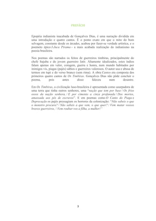 PREFÁCIO

Epopéia indianista inacabada de Gonçalves Dias, é uma narração dividida em
uma introdução e quatro cantos. É o ponto exato em que o mito do bom
selvagem, constante desde os árcades, acabou por fazer-se verdade artística, e o
poemeto épico I-Juca Pirama - a mais acabada realização do indianismo na
poesia brasileira.
Nos poemas são narrados os feitos de guerreiros timbiras, principalmente do
chefe Itajuba e do jovem guerreiro Jatir. Altamente idealizados, estes índios
falam apenas em valor, coragem, guerra e honra, num mundo habitados por
inimigos vis, piagas (pajés) sábios e guerreiros valorosos. O autor usa e abusa de
termos em tupi e do verso branco (sem rima). A obra Cantos era composta dos
primeiros quatro cantos de Os Timbiras. Gonçalves Dias não pôde concluir o
poema,
pois
antes
disso
faleceu
num
desastre.
Em Os Timbiras, a civilização luso-brasileira é apresentada como usurpadora de
uma terra que tinha outros senhores, uma “nação que tem por base / Os frios
ossos da nação senhora, / E por cimento a cinza profanada / Dos mortos,
amassada aos pés de escravos”. E em poemas como O Canto do Piaga e
Deprecação os pajés pressagiam os horrores da colonização: “Não sabeis o que
o monstro procura? / Não sabeis a que vem, o que quer? / Vem matar vossos
bravos guerreiros, / Vem roubar-vos a filha, a mulher!”

3

 