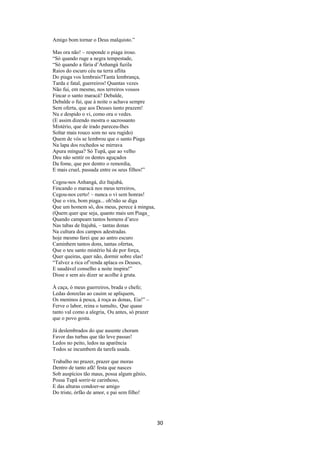 Amigo bom tornar o Deus malquisto.”
Mas ora não! – responde o piaga iroso.
“Só quando ruge a negra tempestade,
“Só quando a fúria d’Anhangá fuzila
Raios do escuro céu na terra aflita
Do piaga vos lembrais?Tanta lembrança,
Tarda e fatal, guerreiros! Quantas vezes
Não fui, em mesmo, nos terreiros vossos
Fincar o santo maracá? Debalde,
Debalde o fui, que à noite o achava sempre
Sem oferta, que aos Deuses tanto prazem!
Nu e despido o vi, como ora o vedes.
(E assim dizendo mostra o sacrossanto
Mistério, que de irado pareceu-lhes
Soltar mais rouco som no seu rugido)
Quem de vós se lembrou que o santo Piaga
Na lapa dos rochedos se mirrava
Apura míngua? Só Tupã, que ao velho
Deu não sentir os dentes aguçados
Da fome, que por dentro o remordia,
E mais cruel, passada entre os seus filhos!”
Cegou-nos Anhangá, diz Itajubá,
Fincando o maracá nos meus terreiros,
Cegou-nos certo! – nunca o vi sem honras!
Que o vira, bom piaga... oh!não se diga
Que um homem só, dos meus, perece à mingua,
(Quem quer que seja, quanto mais um Piaga_
Quando campeam tantos homens d’arco
Nas tabas de Itajubá, – tantas donas
Na cultura dos campos adestradas.
hoje mesmo farei que ao antro escuro
Caminhem tantos dons, tantas ofertas,
Que o teu santo mistério há de por força,
Quer queiras, quer não, dormir sobre elas!
“Talvez a rica of’renda aplaca os Deuses,
E saudável conselho a noite inspira!”
Disse e sem ais dizer se acolhe à gruta.
À caça, ó meus guerreiros, brada o chefe;
Ledas donzelas ao cauim se apliquem,
Os meninos à pesca, à roça as donas, Eia!” –
Ferve o labor, reina o tumulto, Que quase
tanto val como a alegria, Ou antes, só prazer
que o povo gosta.
Já deslembrados do que ausente choram
Favor das turbas que tão leve passas!
Ledos no peito, ledos na aparência
Todos se incumbem da tarefa usada.
Trabalho no prazer, prazer que moras
Dentro de tanto afã! festa que nasces
Sob auspícios tão maus, possa algum gênio,
Possa Tupã sorrir-te carinhoso,
E das alturas condoer-se amigo
Do triste, órfão de amor, e pai sem filho!

30

 