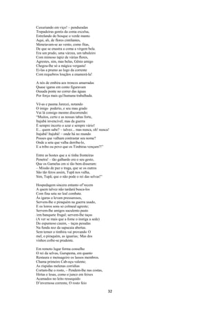 Cuxuriando em viço! – penduradas
Trepadeiras gentis da coma excelsa,
Estrelando do bosque o verde manto
Aqui, ali, de flores cintilantes,
Meneiavam-se ao vento, como fitas,
De que se enastra a coma a virgem bela.
Era um prado, uma várzea, um tabuleiro
Com mimoso tapiz de várias flores,
Agrestes, sim, mas belas, Gênio amigo
Chegou-lhe só a mágica vergasta!
Ei-las a prumo ao logo da corrente
Com requebros louçãos a enamorá-la!
A nós de embira aos troncos amarradas
Quase igaras em conto figuravam
Ousada ponte no correr das águas
Por força mais qu1humana trabalhada.
Vê-as e pasma Jurecei, notando
O imigo poderio, e seu mau grado
Vai lá consigo mesmo discorrendo:
“Muitos, certo e as nossas tabas forte,
Itajubá invencível; mas da guerra
É sempre incerto o azar e sempre vário!
E... quem sabe? – talvez... mas nunca, oh! nunca!
Itajubá! Itajubá! – onde há no mundo
Posses que valham contrastar seu nome?
Onde a seta que valha derriba-lo,
E a tribo ou povo que os Timbiras vençam?!”
Entre as hostes que a si tinha fronteiras
Penetra! – tão galhardo era o seu gesto,
Que os Gamelas em si tão bem disseram:
– Missão de paz o traga, que se os outros
São tão feros assim, Tupã nos valha,
Sim, Tupã; que o não pode o rei das selvas!”
Hospedagem sincera entanto of’recem
A quem talvez não tardará busca-los
Com fina seta no leal combate.
Ás igaras o levam pressurosos,
Servem-lhe o piraquém na guerra usado,
E os loiros sons so colmeal agreste;
Servem-lhe amigos suculento pasto
/em banquete frugal; servem-lhe taças
(A ver se mais que a fome o instiga a sede)
Do espumoso cauim, – taças pesadas
Na funda noz da sapucaia abertas.
Sem temor o timbira vai provando O
mel, o piraquém, as iguarias; Mas dos
vinhos coíbe-se prudente.
Em remoto lugar forma conselho
O rei da selvas, Gurupema, em quanto
Restaura o mensageiro os lassos membros.
Chama primeiro Cab-oçu valente;
As ríspidas melenas corridias
Cortam-lhe o rosto, – Pendem-lhe nas costas,
Hirtas e lesas, como o junco em feixes
Acamados no leito ressequido
D’invernosa corrente, O rosto feio

32

 