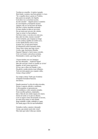 Vacilam no conselho. A injúria é grande,
Bem fundo a sentem, mas bem grande é o risco.
“Se o orgulho desce a ponto no Timbira,
Que pazes nos propõe, diz Itapeba
Com dura voz e cavernoso acento,
Já está vencido! – Alguém pensa o contrário
(E com despeito a Gurupema encara)
Alguém, não eu! Se havemos de barato
Dar-lhe a vitória, humildes aceitando
O triste câmbio (a idéia só me irrita)
De um morto por um arco tão valente,
Aqui as armas vis faço pedaços
Em breve trato, e vou-me a ter com esse,
Que sabe leis ditar, mesmo vencido!”
Como tormenta, que rouqueja ao longe
E som confuso espalha em surdos ecos;
Como rápida flecha corta os ares,
Já perto soa, já mais perto brame,
Já sobranceira enfim roncando estala;
Nasce fraco rumor que logo cresce,
Avulta, ruge, horríssono ribomba.
Oquena! Oquena! o herói nunca vencido,
Com voz troante e procelosa exclama,
Dominando o rumor, que longe Esaú:
“Fujam tímidas aves aos lampejos
Do raio abrasador, – medrosas fujam!
Mas não será que o herói se acanhe ao vê-los!
Itapeba, só nós somos guerreiros;
Só nos, que a olhos nus fitando o raio,
Da glória a senda estreita à par trilhamos.
Tens em mim quanto sou e quanto valho,
Armas e braço enfim!”
Eis rompe a densa Turba que d’entôrno
d’Itapeba Formidável barreira
alevantava.
Quadro pasmoso! os dois de mãos travadas,
Sereno o aspecto, plácido o semblante,
À fúria popular se apresentavam
De constância e valor somente armados.
Eram escolhos gêmeos, empinados,
Que a fúria de um vulcão ergueu nos mares.
Eterno ali serão co’os pés no abismo,
Com os negros cimos devassando as nuvens,
Se outra força maior os não afunda.
Ruge embalde o tufão, embalde as vagas
Do fundo pego à flor do mar borbulham!
Estranha a turba, e pasma o desusado
Arrojo, que jamais assim não viram!
Mas mais que todos Caba-oçu valente

34

 