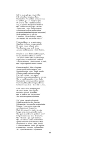 Enleva-se da ação que o maravilha;
E de nobre furor tomado e cheio,
Clama altivo: “Eu também serei convosco,
Eu também, que a só mercê vos peço
De haver às mãos o pérfido Timbira.
Seja, o que mais lhe apraz invulnerável,
Que d’armas não careço por vence-lo.
Aqui o tenho, – aqui comigo o aperto,
Estreitamente o aperto nestes braços,
(E os braços mostra e os peitos musculosos)
Há-de medir a terra já vencido,
E orgulho e vida perderá co’o sangue,
Arrã soprada, que um menino espoca!”
E bate o chão, e o pé na areia enterra,
Orgulhoso e robusto: o vulgo aplaude,
De prazer rancor soltando gritos
Tão altos, tais, como se ali tivera
Aos pés, rendido e morto o herói Timbira.
Por entre os alvos dentes que branquejam,
Ri-se o prazer nos lábios do Gamela.
Aos rosto a cor lhe sobe, aos olhos chega
Fugaz clarão da raiva que aos Timbiras
Votou de há muito, e mais que tudo ao chefe,
Que o espolio paternal mostra vaidoso.
Com gesto senhoril silêncio impondo
Alegre aos três a mão calosa of’rece,
Rompendo nestas vozes: “Desde quando
Cabe ao soldado pleitear combates
E ao chefe em ócio viver seguro?
Guerreiros sois, que os atos bem no provam;
Mas se vos não apraz ter-me por chefe,
Guerreiro tão bem sou, e onde se ajuntam
Guerreiros, hão-de haver logar os bravos!
Serei convosco, disse. – E aos três se passa.
Soam batidos arcos, rompem gritos
Do festivo prazer, sobe de ponto
O ruidoso aplaudir, Só Itapeba,
Que ao seu rival deu azo de triunfo,
Mal satisfeito e quase irado rosna.
Um Tapuia, guerreiro adventício,
Filhado acaso à tribo dos Gamelas,
Pede atenção, – prestam-lhe ouvidos todos.
Estranho é certo; porém longa vida
A velhice robusta lhe autoriza.
Muito há visto, sofreu muitos reveses,
Longas terras correu, aprendeu muito;
Mas quem é, donde vem, qual é seu nome?
Ninguém o sabe: ele não o disse nunca.
Que vida teve, a que nação pertence,
Que azar o trouxe à tribo dos Gamelas?
Ignora-se também. Nem mesmo o chefe
Perguntar-lhe se atreve. É forte, é sábio,
È velho e experiente, o mais que importa?
Chamem-lhe o forasteiro, é quanto basta.
Se à caça os aconselha, a caça abunda;

35

 