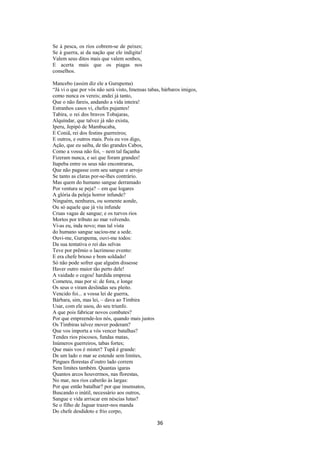Se à pesca, os rios cobrem-se de peixes;
Se à guerra, ai da nação que ele indigita!
Valem seus ditos mais que valem sonhos,
E acerta mais que os piagas nos
conselhos.
Mancebo (assim diz ele a Gurupema)
“Já vi o que por vós não será visto, Imensas tabas, bárbaros imigos,
como nunca os vereis; andei já tanto,
Que o não fareis, andando a vida inteira!
Estranhos casos vi, chefes pujantes!
Tabira, o rei dos bravos Tobajaras,
Alquíndar, que talvez já não exista,
Iperu, Jepipó de Mambucaba,
E Coniã, rei dos festins guerreiros;
E outros, e outros mais. Pois eu vos digo,
Ação, que eu saiba, de tão grandes Cabos,
Como a vossa não foi, – nem tal façanha
Fizeram nunca, e sei que foram grandes!
Itapeba entre os seus não encontraras,
Que não pagasse com seu sangue o arrojo
Se tanto as claras por-se-lhes contrário.
Mas quem do humano sangue derramado
Por ventura se peja? – em que logares
A glória da peleja horror infunde?
Ninguém, nenhures, ou somente aonde,
Ou só aquele que já viu infunde
Cruas vagas de sangue; e os turvos rios
Mortos por tributo ao mar volvendo.
Vi-as eu, inda novo; mas tal vista
do humano sangue saciou-me a sede.
Ouvi-me, Gurupema, ouvi-me todos:
Da sua tentativa o rei das selvas
Teve por prêmio o lacrimoso evento:
E era chefe brioso e bom soldado!
Só não pode sofrer que alguém dissesse
Haver outro maior tão perto dele!
A vaidade o cegou! hardida empresa
Cometeu, mas por si: de fora, e longe
Os seus o viram deslindas seu pleito.
Vencido foi... a vossa lei de guerra,
Bárbara, sim, mas lei, – dava ao Timbira
Usar, com ele usou, do seu triunfo.
A que pois fabricar novos combates?
Por que empreende-los nós, quando mais justos
Os Timbiras talvez mover poderam?
Que vos importa a vós vencer batalhas?
Tendes rios piscosos, fundas matas,
Inúmeros guerreiros, tabas fortes;
Que mais vos é mister? Tupã é grande:
De um lado o mar se estende sem limites,
Pingues florestas d’outro lado correm
Sem limites também. Quantas igaras
Quantos arcos houvermos, nas florestas,
No mar, nos rios caberão às largas:
Por que então batalhar? por que insensatos,
Buscando o inútil, necessário aos outros,
Sangue e vida arriscar em néscias lutas?
Se o filho de Jaguar trazer-nos manda
Do chefe desdidoto e frio corpo,

36

 