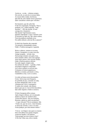 Aceite-se... se não... voltemos sempre,
Ou com ele, ou sem ele, às nossas tabas,
Às nossas tabas mudas, lacrimosas,
Que hão-de certo enlutar nossos guerreiros,
Quer vencedores voltem quer vencidos.”
Do forasteiro, que tão solto fala
E tão livre argumenta, Gurupema Pesa a
prudente voz, e alfim responde: Tupã
decidirá,” – Oh! não decide, (Como
consigo diz o forasteiro)
Não decide Tupã humanos casos,
Quando imprudente e cego o homem corre
D’encontro ao fado seu: não valem sonhos,
Nem da prudência meditado aviso
Do atalho infausto a desviar-lhe os passos!”
O chefe dos Gamelas não responde:
Vai pensativo demandando a praia,
Onde o Timbira mensageiro o aguarda.
Reina o silêncio, sentam-se na arena,
Jurucei, Gurupema e os mais com eles.
Amiga recepção, – ali não viras
Nem pompa oriental, nem galas ricas,
Nem armados salões, nem corte egrégia,
Nem régios passos, nem caçoilas fundas,
Onde a cheirosa goma se derrete.
Era tudo singelo, simples tudo,
Na carência do ornato – o grande, o belo.
Na própria singeleza a majestade
Era a terra o palácio, as nuvens teto,
Colunatas os troncos gigantescos,
Balcões os montes, pavimento a relva,
Candelabros a lua, o sol e os astros.
Lá estão na branca areia descansados.
Como festiva taça num banquete,
O cachimbo de paz, correndo em roda,
Se fumo adelgaçado cobre os ares.
Almejam,sim, ouvir o mensageiro,
E mudos são contudo: não dissera,
Quem quer que os visse ali tão descuidoso,
Que ardor inquieto e fundo os ansiava.
O forte Gurupema alfim começa
Após côngruo silêncio, em voz pausada:
Saúde ao núncio do Timbira! disse.
Tornou-lhe Jurucei: “Paz aos Gamelas,
Renome e glória ao chefe seu preclaro!
– A que vens pois? Nós te escutamos: fala
“Todos vós, que me ouvis, vistes boiantes,
À mercê da corrente, o arco e as setas
Feitas pedaços, por mim mesmo inúteis.”
“E de to ver folguei; mas quero eu mesmo
Ouvir dos lábios teus quanto imagino.
Acata-me Itajubá, e de medroso
Tenta poupar aos seus tristeza e luto?
A flor das Tabas suas, talvez manda

37

 