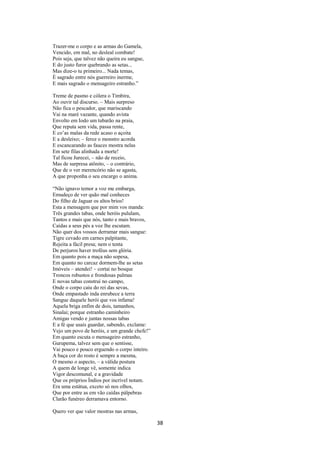 Trazer-me o corpo e as armas do Gamela,
Vencido, em mal, no desleal combate!
Pois seja, que talvez não queira eu sangue,
E do justo furor quebrando as setas...
Mas dize-o tu primeiro... Nada temas,
È sagrado entre nós guerreiro inerme,
E mais sagrado o mensageiro estranho.”
Treme de pasmo e cólera o Timbira,
Ao ouvir tal discurso. – Mais surpreso
Não fica o pescador, que mariscando
Vai na maré vazante, quando avista
Envolto em Iodo um tubarão na praia,
Que reputa sem vida, passa rente,
E co’as malas da rede acaso o açoita
E a desleixo; – feroz o monstro acorda
E escancarando as fauces mostra nelas
Em sete filas alinhada a morte!
Tal ficou Jurecei, – não de receio,
Mas de surpresa atônito, – o contrário,
Que de o ver merencório não se agasta,
A que proponha o seu encargo o anima.
“Não ignavo temor a voz me embarga,
Emudeço de ver quão mal conheces
Do filho de Jaguar os altos brios!
Esta a mensagem que por mim vos manda:
Três grandes tabas, onde heróis pululam,
Tantos e mais que nós, tanto e mais bravos,
Caídas a seus pés a voz lhe escutam.
Não quer dos vossos derramar mais sangue:
Tigre cevado em carnes palpitante,
Rejeita a fácil presa; nem o tenta
De perjuros haver troféus sem glória.
Em quanto pois a maça não sopesa,
Em quanto no carcaz dormem-lhe as setas
Imóveis – atendei! – cortai no bosque
Troncos robustos e frondosas palmas
E novas tabas construí no campo,
Onde o corpo caiu do rei das sevas,
Onde empastado inda enrubece a terra
Sangue daquele herói que vos infama!
Aquela briga enfim de dois, tamanhos,
Sinalai; porque estranho caminheiro
Amigas vendo e juntas nossas tabas
E a fé que usais guardar, sabendo, exclame:
Vejo um povo de heróis, e um grande chefe!”
Em quanto escuta o mensageiro estranho,
Gurupema, talvez sem que o sentisse,
Vai pouco e pouco erguendo o corpo inteiro.
A baça cor do rosto é sempre a mesma,
O mesmo o aspecto, – a válida postura
A quem de longe vê, somente indica
Vigor descomunal, e a gravidade
Que os próprios Índios por incrível notam.
Era uma estátua, exceto só nos olhos,
Que por entre as em vão caídas pálpebras
Clarão funéreo derramava entorno.
Quero ver que valor mostras nas armas,

38

 
