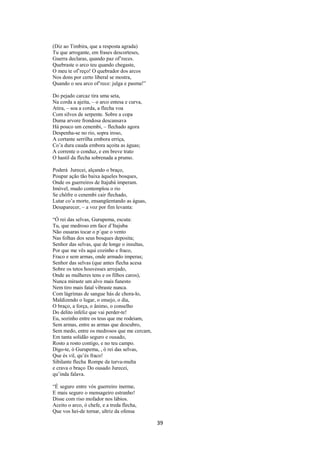 (Diz ao Timbira, que a resposta agrada)
Tu que arrogante, em frases descorteses,
Guerra declaras, quando paz of’reces.
Quebraste o arco teu quando chegaste,
O meu te of’reço! O quebrador dos arcos
Nos dons por certo liberal se mostra,
Quando o seu arco of’rece: julga e pasma!”
Do pejado carcaz tira uma seta,
Na corda a ajeita, – o arco entesa e curva,
Atira, – soa a corda, a flecha voa
Com silvos de serpente. Sobre a copa
Duma arvore frondosa descansava
Há pouco um cenembi, – flechado agora
Despenha-se no rio, sopra iroso,
A cortante serrilha embora erriça,
Co’a dura cauda embora açoita as águas;
A corrente o conduz, e em breve trato
O hastil da flecha sobrenada a prumo.
Poderá Jurecei, alçando o braço,
Poupar ação tão baixa àqueles bosques,
Onde os guerreiros de Itajubá imperam.
Imóvel, mudo contemplou o rio
Se chôfre o cenembi cair flechado,
Lutar co’a morte, ensangüentando as águas,
Desaparecer, – a voz por fim levanta:
“Ó rei das selvas, Gurupema, escuta:
Tu, que medroso em face d’Itajuba
Não ousaras tocar o p´que o vento
Nas folhas dos seus bosques deposita;
Senhor das selvas, que de longe o insultas,
Por que me vês aqui cozinho e fraco,
Fraco e sem armas, onde armado imperas;
Senhor das selvas (que antes flecha acesa
Sobre os tetos houvesses arrojado,
Onde as mulheres tens e os filhos caros),
Nunca miraste um alvo mais funesto
Nem tiro mais fatal vibraste nunca.
Com lágrimas de sangue hás de chora-lo,
Maldizendo o lugar, o ensejo, o dia,
O braço, a força, o ânimo, o conselho
Do delito infeliz que vai perder-te!
Eu, sozinho entre os teus que me rodeiam,
Sem armas, entre as armas que descubro,
Sem medo, entre os medrosos que me cercam,
Em tanta solidão seguro e ousado,
Rosto a rosto contigo, e no teu campo.
Digo-te, ó Gurupema, , ó rei das selvas,
Que és vil, qu’és fraco!
Sibilante flecha Rompe da turva-multa
e crava o braço Do ousado Jurecei,
qu’inda falava.
“É seguro entre vós guerreiro inerme,
E mais seguro o mensageiro estranho!
Disse com riso mofador nos lábios.
Aceito o arco, ó chefe, e a treda flecha,
Que vos hei-de tornar, ultriz da ofensa

39

 