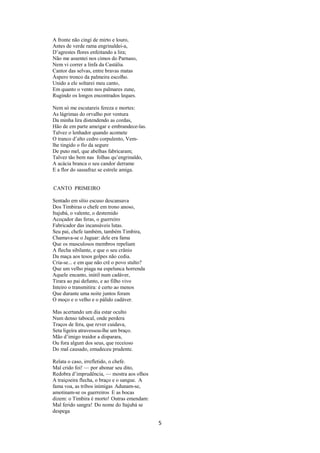 A fronte não cingi de mirto e louro,
Antes de verde rama engrinaldei-a,
D’agrestes flores enfeitando a lira;
Não me assentei nos cimos do Parnaso,
Nem vi correr a linfa da Castália.
Cantor das selvas, entre bravas matas
Áspero tronco da palmeira escolho.
Unido a ele soltarei meu canto,
Em quanto o vento nos palmares zune,
Rugindo os longos encontrados leques.
Nem só me escutareis fereza e mortes:
As lágrimas do orvalho por ventura
Da minha lira distendendo as cordas,
Hão de em parte ameigar e embrandece-las.
Talvez o lenhador quando acomete
O tranco d’alto cedro corpulento, Vemlhe tingido o fio da segure
De puto mel, que abelhas fabricaram;
Talvez tão bem nas folhas qu’engrinaldo,
A acácia branca o seu candor derrame
E a flor do sassafraz se estrele amiga.

CANTO PRIMEIRO
Sentado em sítio escuso descansava
Dos Timbiras o chefe em trono anoso,
Itajubá, o valente, o destemido
Acoçador das feras, o guerreiro
Fabricador das incansáveis lutas.
Seu pai, chefe também, também Timbira,
Chamava-se o Jaguar: dele era fama
Que os musculosos membros repeliam
A flecha sibilante, e que o seu crânio
Da maça aos tesos golpes não cedia.
Cria-se... e em que não crê o povo stulto?
Que um velho piaga na espelunca horrenda
Aquele encanto, inútil num cadáver,
Tirara ao pai defunto, e ao filho vivo
Inteiro o transmitira: é certo ao menos
Que durante uma noite juntos foram
O moço e o velho e o pálido cadáver.
Mas acertando um dia estar oculto
Num denso tabocal, onde perdera
Traços de fera, que rever cuidava,
Seta ligeira atravessou-lhe um braço.
Mão d’imigo traidor a disparara,
Ou fora algum dos seus, que receioso
Do mal causado, emudeceu prudente.
Relata o caso, irrefletido, o chefe.
Mal crido foi! –– por abonar seu dito,
Redobra d’imprudência, –– mostra aos olhos
A traiçoeira flecha, o braço e o sangue. A
fama voa, as tribos inimigas Adunam-se,
amotinam-se os guerreiros E as bocas
dizem: o Timbira é morto! Outras emendam:
Mal ferido sangra! Do nome do Itajubá se
despega

5

 
