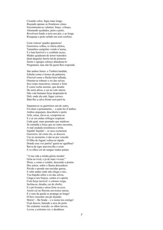 Cicando veloz, fugiu mais longe,
Roçando apenas os frondosos cimos
Encontraram-se valentes: braço a braço,
Alentando açodados, peito a peito,
Revolvem fundo a terra aos pés, e ao longe
Rouqueja o peito arfado um som confuso.
Cena vistosa! quadro aparatoso!
Guerreiros velhos, à vitória afeitos,
Tamanhos campeões vendo n’arena,
E a luta horrível e o combate aceso,
Mudos quedaram de terror transidos.
Qual daqueles heróis há de primeiro
Sentir o egrégio esforço abandona-lo
Perguntam; mas não há quem lhes responda.
São ambos fortes: o Timbira hardido,
Esbelto como o tronco da palmeira,
Flexível como a flecha bem talhada,
Ostenta-se robusto o rei das selvas;
Seu corpo musculoso, imenso e forte
È como rocha enorme, que desaba
De serra altiva, e cai no vale inteira
Não vale humana força desprende-la
Dali, onde ela está: fugaz corisco
Bate-lhe a calva fronte sem parti-la.
Separam-se os guerreiros um do outro,
Foi dum o pensamento, – a ação foi d’ambos.
Ambos arquejam, descoberto o peito
Arfa, estua, eleva-se, comprime-se
E o ar em ondas sôfregos respiram
Cada qual, mais pasmado que medroso
Se estranha a força que no outro encontra,
A mal cuidada resistência o irrita.
Itajubá! Itajubá! – os seus exclamam
Guerreiro, tal como ele, se descora
Um só momento, é dar-se por vencido
O filho de Jaguar voltou-se rápido
Donde essa voz partiu? quem no aguilhoa?
Raiva de tigre anuviou-lhe o rosto
E os olhos cor de sangue irados pulam
“A tua vida a minha glória insulta!
Grita ao rival, e já de mais viveste.”
Disse, e como o condor, descendo a prumo
Dos astros, sobre o lhama descuidoso
Pávido o prende nas torcidas garras,
E sobe audaz onde não chega o raio...
Voa Itajubá sobre o rei das selvas,
Cinge-o nos braços, contra si o aperta
Com força incrível: o colosso verga,
Inclina-se, desaba, cai de chofre,
E o pó levanta e atroa forte os ecos.
Assim cai na floresta um tronco anoso,
E o som da queda se propaga ao longe!
O fero vencedor um pé alçando,
Morre! – lhe brada – e o nome teu contigo!
O pé desceu, batendo a arca do peito
Do exânime vencido: os olhos turvos,
Levou, a extrema vez, o desditoso

7

 