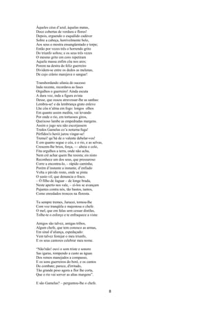 Àqueles céus d’azul, àquelas matas,
Doce cobertas de verdura e flores!
Depois, erguendo o esquálido cadáver
Sobre a cabeça, horrivelmente belo,
Aos seus o mostra ensangüentado e torpe;
Então por vezes três o horrendo grito
Do triunfo soltou; e os seus três vezes
O mesmo grito em coro repetiram
Aquela massa enfim côa nos ares;
Porem na destra do feliz guerreiro
Dividem-se entre os dedos as melenas,
De cujo crânio marejava o sangue!
Transbordando ufania do sucesso
Inda recente, recordava as fases
Orgulhos o guerreiro! Ainda escuta
A dura voz, inda a figura avista
Desse, que ousou atravessar-lhe as sanhas:
Lembra-se! e da lembrança grato enlevo
Lhe côa n’alma em fogo: longos olhos
Em quanto assim medita, vai levando
Por onde o rio, em tortuosos giros,
Queixoso lambe as empedradas margens.
Assim o jugo seu não escorjassem
Tredos Gamelas co’a noturna fuga!
Pérfidos!o herói jurou vingar-se!
Tremei! qu’há de o valente debelar-vos!
E em quanto segue o céu, e o rio, e as selvas,
Crescem-lhe brios, força, –– alteia o colo,
Fita orgulhos a terra, onde não acha,
Nem crê achar quem lhe resista; eis nisto
Reconhece um dos seus, que pressuroso
Corre a encontra-lo, – rápido caminha;
Porém d’instante a instante, d’enfiado
Volta o pávido rosto, onde se pinta
O susto vil, que denuncia o fraco.
– Ó filho de Jaguar – de longe brada,
Neste aperto nos vale, – ei-los se avançam
Pujantes contra nós, tão bastos, tantos,
Como enredados troncos na floresta.
Tu sempre tremes, Jurucei, tornou-lhe
Com voz tranqüila e majestosa o chefe.
O mel, que em falas sem cessar distilas,
Tolhe-te o esforço e te enfraquece a vista:
Amigos são talvez, amigas tribos,
Algum chefe, que tem conosco as armas,
Em sinal d’aliança, espedaçado:
Vem talvez festejar o meu triunfo,
E os seus cantores celebrar meu nome.
“Não!não! ouvi o som triste e sonoro
Sas igaras, rompendo a custo as águas
Dos remos manejados a compasso,
E os sons guerreiros do boré, e os cantos
Do combate; parece, d'irritado,
Tão grande peso agora a flor lhe corta,
Que o rio vai sorver as altas margens”.
E são Gamelas? – perguntou-lhe o chefe.

8

 