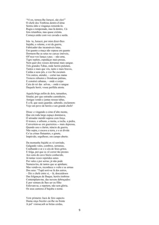 “Vi-os, tornou-lhe Jurucei, são eles!”
O chefe dos Timbiras dentro d’alma
Sentiu ódio e vingança remorde-lo.
Rugiu a tempestade, mas lá dentro, Cá
fora retumbou, mas quase extinta.
Começa então com voz cavada e surda.
Irás tu, Jurucei, por mim dizer-lhes:
Itajubá, o valente, o rei da guerra,
Fabricador das incansáveis lutas,
Em quanto a maça não sopesa em quanto
Dormem-lhe as setas no carcaz imóveis,
Of’rece-vos liança e paz; – não ama,
Tigre repleto, espedaçar mais presas,
Nem quer dos vossos derramar mais sangue.
Três grandes Tabas, onde heróis pululam,
Tantos e mais que vós, tanto e mais bravos,
Caídas a seus pés, a voz lhe escutam.
Vós outros, atendei, – cortai nas matas
Troncos robustos e frondosas palmas,
E construí cabanas, – onde o corpo
Caiu do rei das selvas, – onde o sangue
Daquele herói, vossa perfídia atesta.
Aquela briga enfim de dois, tamanhos,
Sinalai; por que estranho caminheiro,
Amigas vendo e juntas nossas tabas,
E a fé, que usais guardar, sabendo, exclamem:
Vejo um povo de heróis e um grande chefe!
Disse: e vingando o cimo d’alto monte,
Que em roda largo espaço dominava,
O atroador membi soprou com força.
O tronco, o arbusto, a moita, a rocha, a pedra,
Convertem-se em guerreiros.-- mais depressa,
Quando soa o clarim, núncio de guerra,
Não sopra, e escava a terra, e o ar divide
Co’as crinas flutuantes, o ginete,
Impávido, orgulhoso, em campo aberto.
Da montanha Itajubá os vê sorrindo,
Galgando vales, combros, serranias,
Coalhando o ar e o céu de feios gritos.
E folga, por que os vê correr tão prestes
Aos sons do cavo búzio conhecido,
Já tantas vezes repetidos antes
Por vales e por serras; já não pode
Numera-los, de tantos que se apinham;
Mas vendo-os, reconhece o vulto e as armas
Dos seus: “Tupã sorri-se lá dos astros,
– Diz o chefe entre si, – lá, descuidosos
Das folganças de Ibaque, heróis timbiras
Contemplam-me, das nuvens debruçados:
E por ventura de lhes ser eu filho
Enlevam-se, e repetem, não sem glória,
Os seus cantores d’Itajuba o nome.

Vem primeiro Jucá de fero aspecto.
Duma onça bicolor cai-lhe na fronte
A pel’ vistosa;sob as hirtas cerdas,

9

 