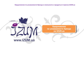 Предложение по узнаваемости бренда на  IZUM.ua Предложение по узнаваемости бренда и лояльности к продукту от портала  IZUM . ua 