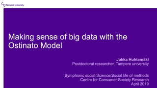 Making sense of big data with the
Ostinato Model
Jukka Huhtamäki
Postdoctoral researcher, Tampere university
Symphonic social Science/Social life of methods
Centre for Consumer Society Research
April 2019
 