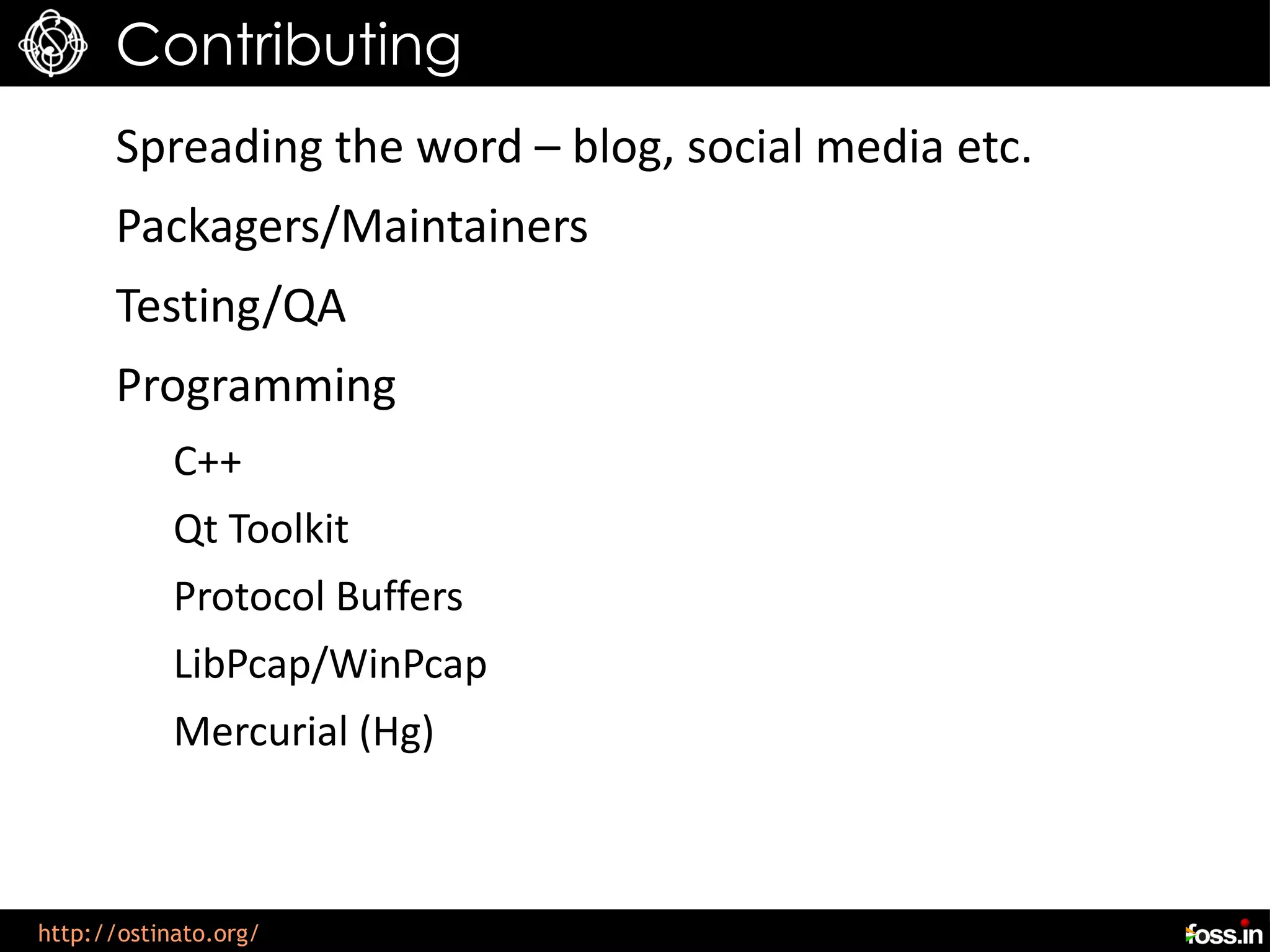 Contributing
      Spreading the word – blog, social media etc.
      Packagers/Maintainers
      Testing/QA
      Programming
            C++
            Qt Toolkit
            Protocol Buffers
            LibPcap/WinPcap
            Mercurial (Hg)



http://ostinato.org/
 