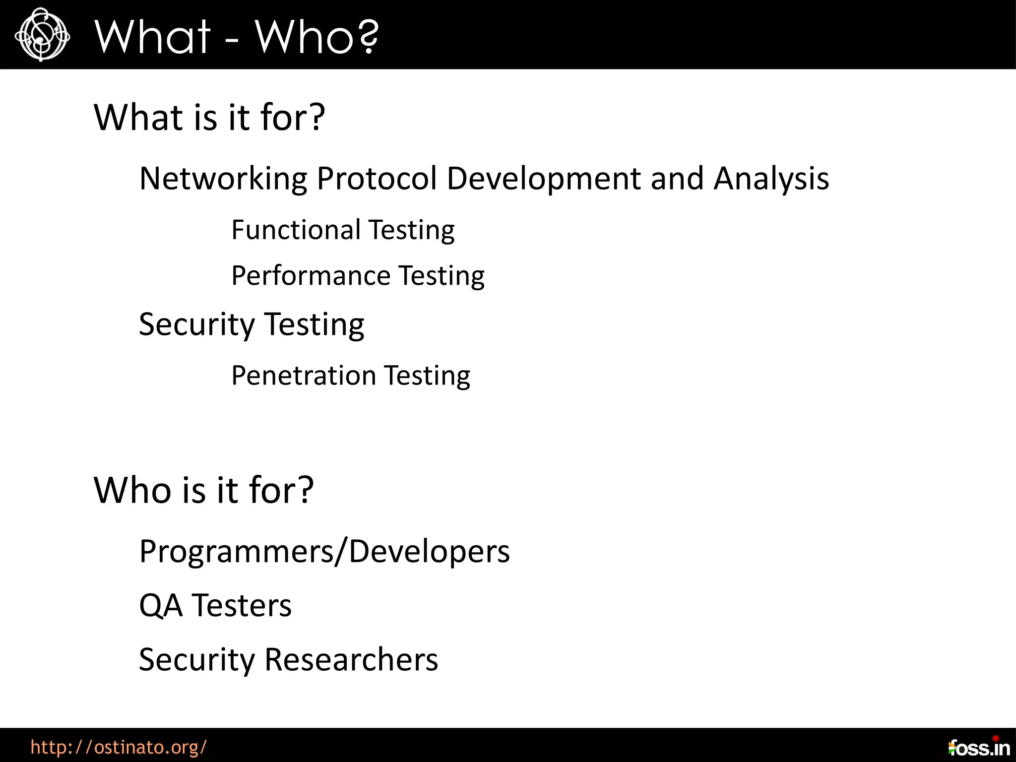 What - Who?
      What is it for?
            Networking Protocol Development and Analysis
                       Functional Testing
                       Performance Testing
            Security Testing
                       Penetration Testing


      Who is it for?
            Programmers/Developers
            QA Testers
            Security Researchers

http://ostinato.org/
 