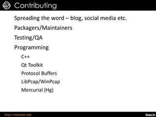 Contributing
      Spreading the word – blog, social media etc.
      Packagers/Maintainers
      Testing/QA
      Programming
            C++
            Qt Toolkit
            Protocol Buffers
            LibPcap/WinPcap
            Mercurial (Hg)



http://ostinato.org/
 