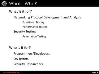 What - Who?
      What is it for?
            Networking Protocol Development and Analysis
                       Functional Testing
                       Performance Testing
            Security Testing
                       Penetration Testing


      Who is it for?
            Programmers/Developers
            QA Testers
            Security Researchers

http://ostinato.org/
 