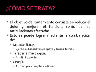 El objetivo del tratamiento consiste en reducir el dolor y mejorar el funcionamiento de las articulaciones afectadas. Esto se puede lograr mediante la combinación de:  Medidas físicas.  Ejercicio, dispositivos de apoyo y terapia termal. Terapia farmacológica. AINES, Esteroides. Cirugía. Artroscopía o remplazo articular 
