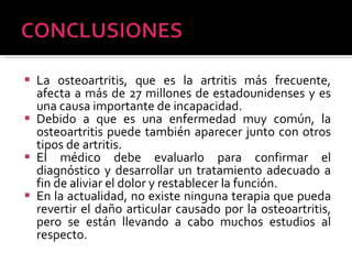 La osteoartritis, que es la artritis más frecuente, afecta a más de 27 millones de estadounidenses y es una causa importante de incapacidad. Debido a que es una enfermedad muy común, la osteoartritis puede también aparecer junto con otros tipos de artritis. El médico debe evaluarlo para confirmar el diagnóstico y desarrollar un tratamiento adecuado a fin de aliviar el dolor y restablecer la función. En la actualidad, no existe ninguna terapia que pueda revertir el daño articular causado por la osteoartritis, pero se están llevando a cabo muchos estudios al respecto. 