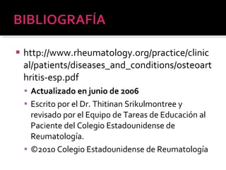 http://www.rheumatology.org/practice/clinical/patients/diseases_and_conditions/osteoarthritis-esp.pdf Actualizado en junio de 2006 Escrito por el Dr. Thitinan Srikulmontree y revisado por el Equipo de Tareas de Educación al Paciente del Colegio Estadounidense de Reumatología. ©2010 Colegio Estadounidense de Reumatología 