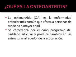 La osteoartritis (OA) es la enfermedad articular más común que afecta a personas de mediana o mayor edad.  Se caracteriza por el daño progresivo del cartílago articular y produce cambios en las estructuras alrededor de la articulación. 