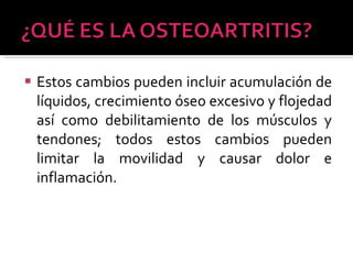 Estos cambios pueden incluir acumulación de líquidos, crecimiento óseo excesivo y flojedad así como debilitamiento de los músculos y tendones; todos estos cambios pueden limitar la movilidad y causar dolor e inflamación. 