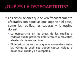 Las articulaciones que se ven frecuentemente afectadas son aquellas que soportan el peso, como las rodillas, las caderas y la espina dorsal.  La osteoartritis en las áreas de las rodillas y caderas puede provocar dolor crónico o molestias al estar de pie o al caminar.  El deterioro de los discos que se encuentran entre las vértebras espinales puede causar rigidez y dolor en el cuello y en la espalda. 