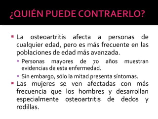 La osteoartritis afecta a personas de cualquier edad, pero es más frecuente en las poblaciones de edad más avanzada.  Personas mayores de 70 años muestran evidencias de esta enfermedad.  Sin embargo, sólo la mitad presenta síntomas. Las mujeres se ven afectadas con más frecuencia que los hombres y desarrollan especialmente osteoartritis de dedos y rodillas. 