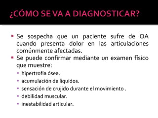 Se sospecha que un paciente sufre de OA cuando presenta dolor en las articulaciones comúnmente afectadas.  Se puede confirmar mediante un examen físico que muestre:  hipertrofia ósea. acumulación de líquidos. sensación de crujido durante el movimiento . debilidad muscular. inestabilidad articular.  