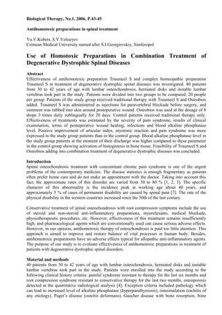 Biological Therapy, No.1, 2006, P.43-45
Antihomotoxic preparations in spinal treatment
Yu.V.Kobets, S.V.Yeliseyev
Crimean Medical University named after S.I.Georgievskiy, Simferopol
Use of Homotoxic Preparations in Combination Treatment of
Degenerative Dystrophic Spinal Diseases
Abstract
Effectiveness of antihomotoxic preparation Traumeel S and complex homeopathic preparation
Traumeel S in treatment of degenerative dystrophic spinal diseases was investigated. 40 patients
from 30 to 42 years of age with lumbar osteochondrosis, herniated disks and instable lumbar
vertebras took part in the study. Patients were divided into two groups to be compared, 20 people
per group. Patients of the study group received traditional therapy with Traumeel S and Osteobios
added. Traumeel S was administered as injections for paravertebral blockade before surgery, and
ointment was rubbed into skin around postoperative wound. Osteobios was used at the dosage of 8
drops 3 times daily sublingually for 20 days. Control patients received traditional therapy only.
Effectiveness of treatments was estimated by the severity of pain syndrome, results of clinical
examination, terms of postoperative wound healing, infections and blood alkaline phosphatase
level. Positive improvement of articular index, myotonic reaction and pain syndrome was more
expressed in the study group patients than in the control group. Blood alkaline phosphatase level in
the study group patients at the moment of their discharge was higher compared to these parameter
in the control group showing activation of histogenesis in bone tissue. Feasibility of Traumeel S and
Osteobios adding into combination treatment of degenerative dystrophic diseases was concluded.
Introduction
Spinal osteochondrosis treatment with concomitant chronic pain syndrome is one of the urgent
problems of the contemporary medicine. The disease statistics is enough fragmentary as patients
often prefer home care and do not make an appointment with the doctor. Taking into account this
fact, the approximate rates of this disorder are varied from 30 to 80 % [1, 2, 3]. The specific
character of this abnormality is the incidence peak at working age about 40 years, and
approximately 5 % of cases of permanent disability are caused by spinal pain [7]. The rate of the
physical disability in the western countries increased since the 50th of the last century.
Conservative treatment of spinal osteochondrosis with root compression symptoms include the use
of steroid and non-steroid anti-inflammatory preparations, myorelaxants, medical blockade,
physiotherapeutic procedures, etc. However, effectiveness of this treatment remains insufficiently
high, and pharmacological agents which are conventionally used can cause serious adverse effects.
However, in our opinion, antihomotoxic therapy of osteochondrosis is paid too little attention. This
approach is aimed to improve and restore balance of vital processes in human body. Besides,
antihomotoxic preparations have no adverse effects typical for allopathic anti-inflammatory agents.
The purpose of our study is to evaluate effectiveness of antihomotoxic preparations in treatment of
patients with degenerative dystrophic spinal disorders.
Material and methods
40 patients from 30 to 42 years of age with lumbar osteochondrosis, herniated disks and instable
lumbar vertebras took part in the study. Patients were enrolled into the study according to the
following clinical history criteria: painful syndrome resistant to therapy for the last six months and
root compression syndrome resistant to conservative therapy for the last two months, osteoporosis
detected at the quantitative radiological analysis [4]. Exception criteria included pathology which
can lead to increased level of alkaline phosphatase (hyperparathyreosis), osteomalation (rachitis of
any etiology), Paget’s disease (osteitis deformans), Gaucher disease with bone resorption, bone
 