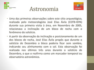 Astronomia
• Uma das primeiras observações sobre este sítio arqueológico,
realizada pelo meteorologista José Elias Ávila (COT8-IEPA)
durante sua primeira visita à área, em Novembro de 2005,
relacionava a inclinação de um bloco de rocha com o
fenômeno do solstício.
• A partir da observação da inclinação e posicionamento de um
dos blocos de rocha, José Elias Ávila propôs que durante o
solstício de Dezembro o bloco poderia ficar sem sombra,
indicando seu alinhamento com o sol. Esta observação foi
realizada nos últimos três anos durante o solstício de
Dezembro, o que o reafirma como um marcador temporal ou
observatório astronômico.
 
