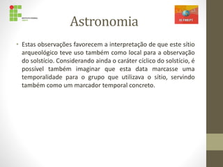 Astronomia
• Estas observações favorecem a interpretação de que este sítio
arqueológico teve uso também como local para a observação
do solstício. Considerando ainda o caráter cíclico do solstício, é
possível também imaginar que esta data marcasse uma
temporalidade para o grupo que utilizava o sítio, servindo
também como um marcador temporal concreto.
 