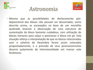 Astronomia
• Mesmo que as possibilidades de deslocamento pós-
deposicional dos blocos não possam ser descartadas, como
descrito acima, as escavações na base de um monólito
quebrado levaram à observação de uma estrutura de
sustentação do bloco bastante cuidadosa, com utilização de
blocos menores para calçar e posicionar o bloco em pé. Esta
situação reforça a interpretação de que os blocos relacionados
com o solstício de Dezembro foram assim colocados
propositadamente, e a precisão de seus posicionamentos
decorre justamente da intencionalidade em marcar este
fenômeno.
 