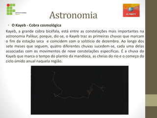 Astronomia
• O Kayeb - Cobra cosmológica
Kayeb, a grande cobra bicéfala, está entre as constelações mais importantes na
astronomia Palikur, porque, diz-se, o Kayeb traz as primeiras chuvas que marcam
o fim da estação seca e coincidem com o solstício de dezembro. Ao longo dos
sete meses que seguem, quatro diferentes chuvas sucedem-se, cada uma delas
associadas com os movimentos de nove constelações especificas. É a chuva do
Kayeb que marca o tempo do plantio da mandioca, as cheias do rio e o começo do
ciclo úmido anual naquela região.
 