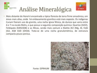 Análise Mineralógica
• Mais distante do litoral é encontrada a típica floresta de terra firme amazônica, em
áreas mais altas, onde há embasamento granítico está mais exposto. Os indígenas
Cunani fizeram uso do granito, uma rocha ígnea félsica, de dureza que varia entre
6 e 7 na escala Mohs, e que possui a seguinte composição química: Quartzo (SiO2),
Feldspato (KAlSi3O8) e as Micas, sendo mais comum a Biotita (K2 (Mg, Al, Fe)6
(Si2, Al)8 O20 (OH)4). Trata-se de uma rocha granulométrica, de estrutura
compacta pouco porosa.
Fonte: GPRHUM
 
